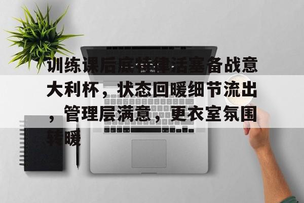 训练课后底特律活塞备战意大利杯,状态回暖细节流出,管理层满意,更衣室氛围转暖的简单介绍 训练课后底特律活塞备战意大利杯,状态回暖细节流出,管理层满意,更衣室氛围转暖的简单介绍