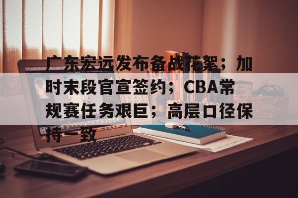 关于广东宏远发布备战花絮；加时末段官宣签约；CBA常规赛任务艰巨；高层口径保持一致的信息