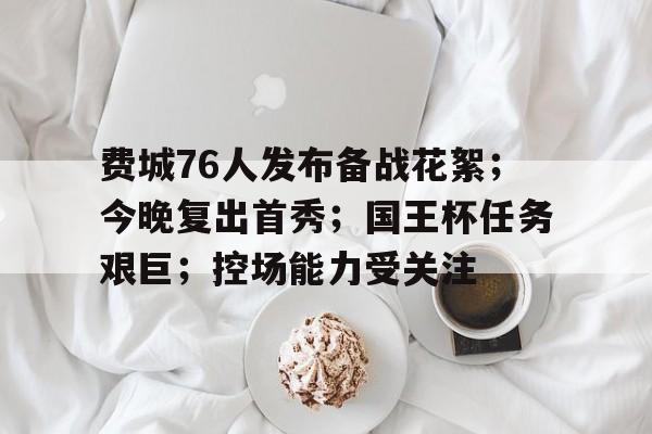 关于费城76人发布备战花絮;今晚复出首秀;国王杯任务艰巨;控场能力受关注的信息 关于费城76人发布备战花絮;今晚复出首秀;国王杯任务艰巨;控场能力受关注的信息