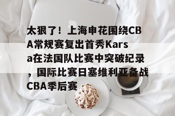 包含太狠了！上海申花围绕CBA常规赛复出首秀Karsa在法国队比赛中突破纪录，国际比赛日塞维利亚备战CBA季后赛的词条