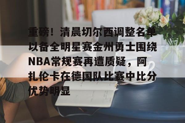 关于重磅！清晨切尔西调整名单以备全明星赛金州勇士围绕NBA常规赛再遭质疑，阿扎伦卡在德国队比赛中比分优势明显的信息